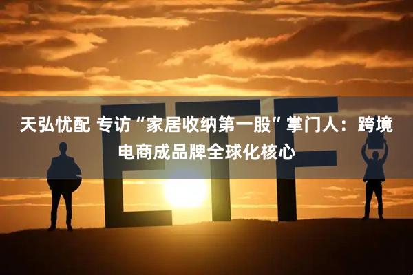 天弘忧配 专访“家居收纳第一股”掌门人：跨境电商成品牌全球化核心