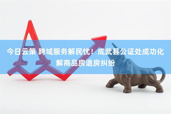 今日云策 跨域服务解民忧！成武县公证处成功化解商品房退房纠纷