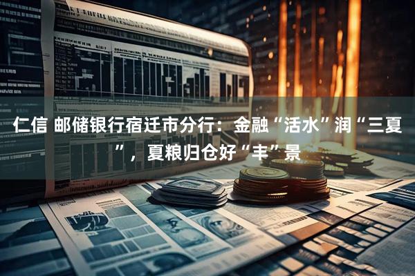 仁信 邮储银行宿迁市分行：金融“活水”润“三夏”，夏粮归仓好“丰”景
