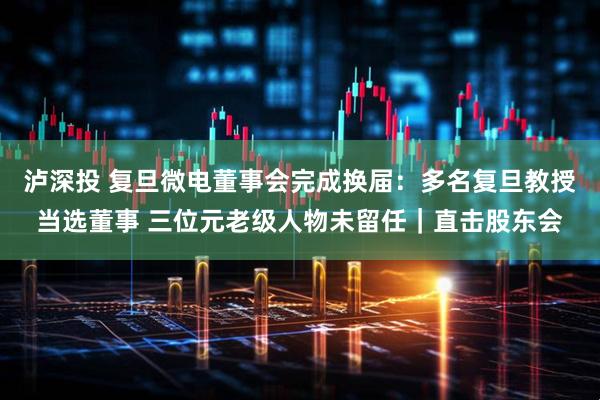 泸深投 复旦微电董事会完成换届：多名复旦教授当选董事 三位元老级人物未留任｜直击股东会