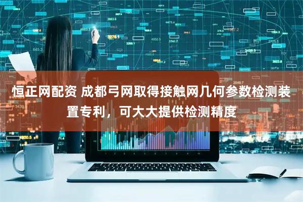 恒正网配资 成都弓网取得接触网几何参数检测装置专利，可大大提供检测精度