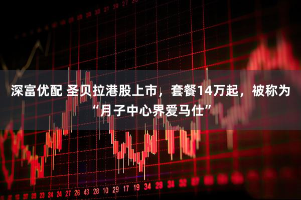 深富优配 圣贝拉港股上市，套餐14万起，被称为“月子中心界爱马仕”