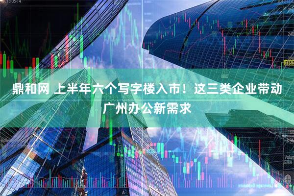 鼎和网 上半年六个写字楼入市！这三类企业带动广州办公新需求