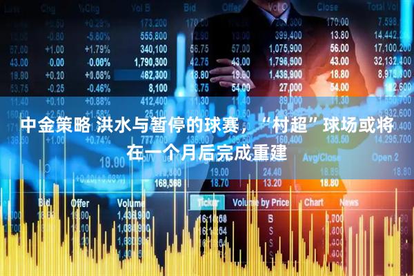 中金策略 洪水与暂停的球赛，“村超”球场或将在一个月后完成重建