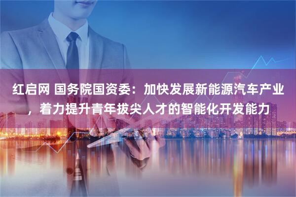 红启网 国务院国资委：加快发展新能源汽车产业，着力提升青年拔尖人才的智能化开发能力