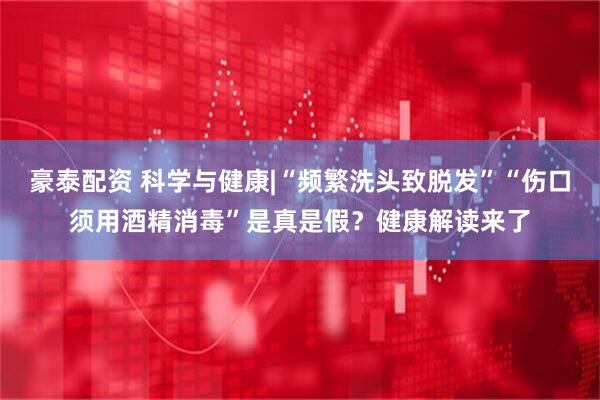 豪泰配资 科学与健康|“频繁洗头致脱发”“伤口须用酒精消毒”是真是假？健康解读来了