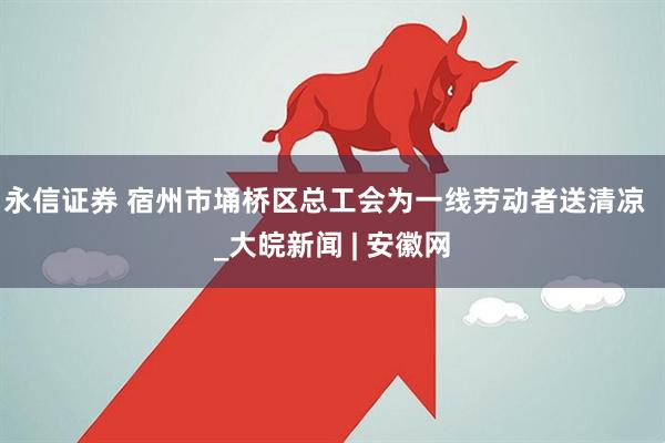 永信证券 宿州市埇桥区总工会为一线劳动者送清凉  _大皖新闻 | 安徽网