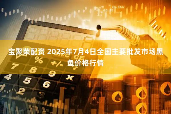 宝聚荣配资 2025年7月4日全国主要批发市场黑鱼价格行情