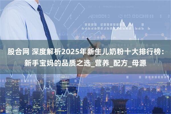 股合网 深度解析2025年新生儿奶粉十大排行榜：新手宝妈的品质之选_营养_配方_母源