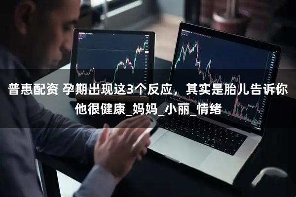 普惠配资 孕期出现这3个反应，其实是胎儿告诉你他很健康_妈妈_小丽_情绪