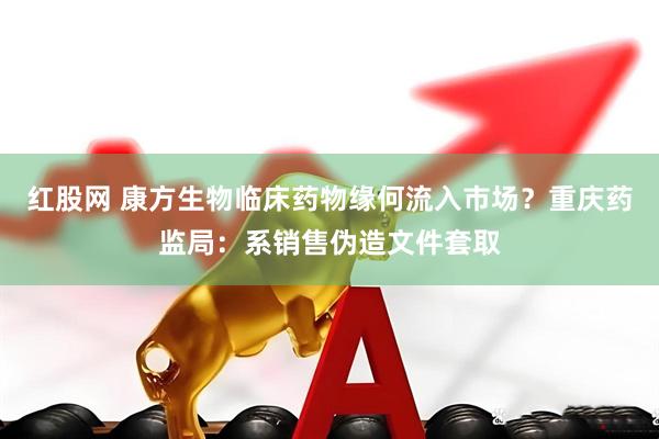 红股网 康方生物临床药物缘何流入市场？重庆药监局：系销售伪造文件套取
