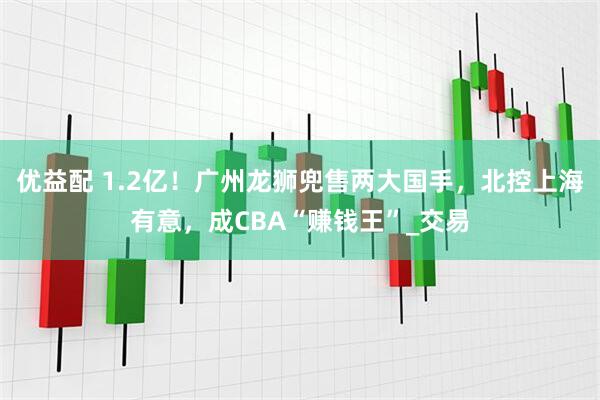 优益配 1.2亿！广州龙狮兜售两大国手，北控上海有意，成CBA“赚钱王”_交易