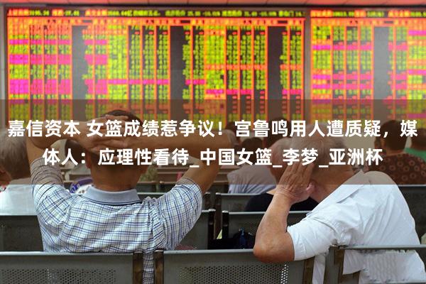 嘉信资本 女篮成绩惹争议！宫鲁鸣用人遭质疑，媒体人：应理性看待_中国女篮_李梦_亚洲杯