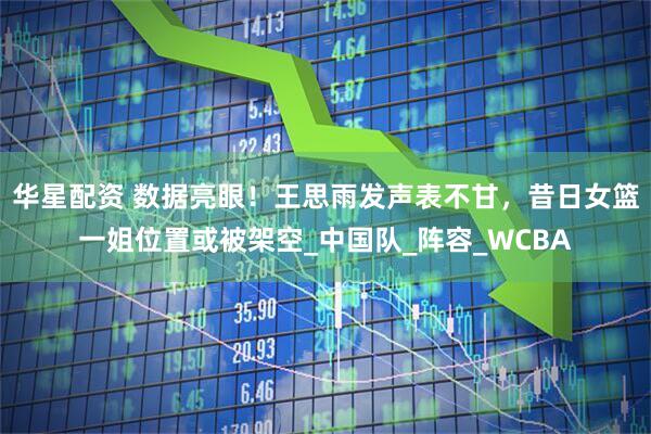 华星配资 数据亮眼！王思雨发声表不甘，昔日女篮一姐位置或被架空_中国队_阵容_WCBA