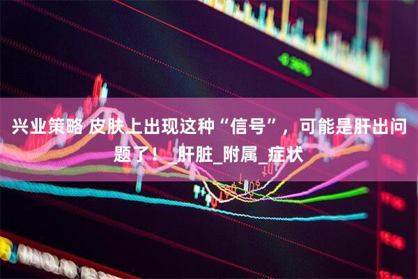 兴业策略 皮肤上出现这种“信号”，可能是肝出问题了！_肝脏_附属_症状