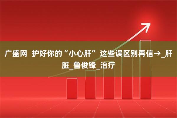 广盛网  护好你的“小心肝” 这些误区别再信→_肝脏_鲁俊锋_治疗