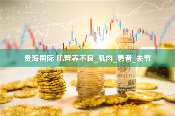 贵海国际 肌营养不良_肌肉_患者_关节