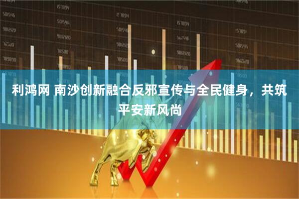 利鸿网 南沙创新融合反邪宣传与全民健身，共筑平安新风尚