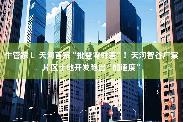 牛管家 ​天河首宗“批登零时差”！天河智谷广棠片区土地开发跑出“加速度”