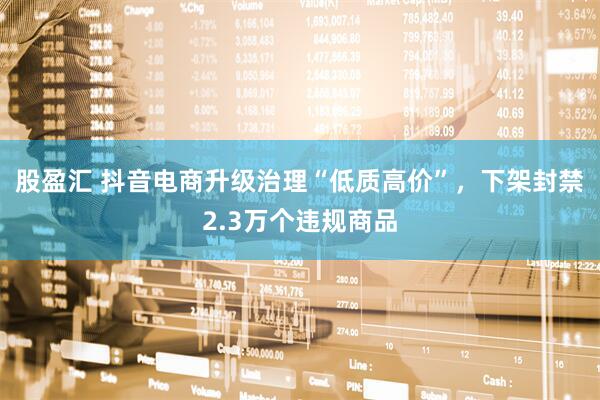 股盈汇 抖音电商升级治理“低质高价”，下架封禁2.3万个违规商品