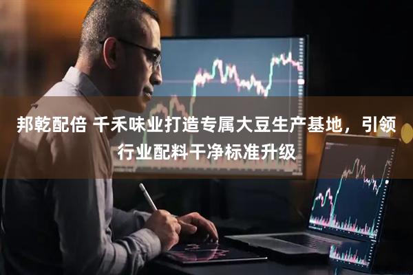邦乾配倍 千禾味业打造专属大豆生产基地，引领行业配料干净标准升级