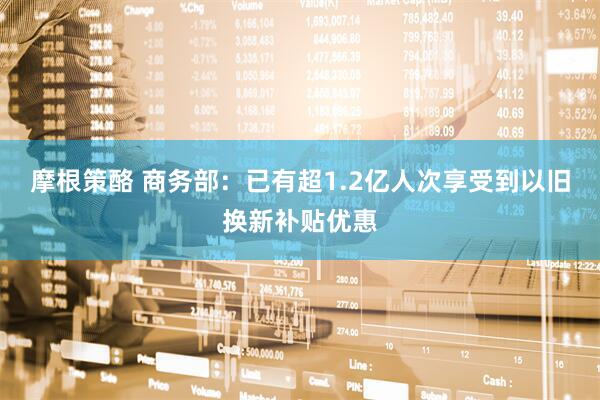 摩根策酪 商务部：已有超1.2亿人次享受到以旧换新补贴优惠